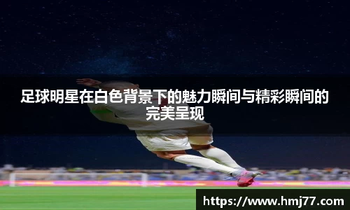 足球明星在白色背景下的魅力瞬间与精彩瞬间的完美呈现